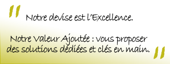 Notre devise est l'Excellence. Notre Valeur Ajoutée : vous proposer des solutions dédiées et clés en main.